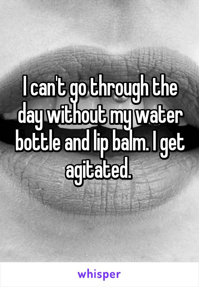 I can't go through the day without my water bottle and lip balm. I get agitated. 
