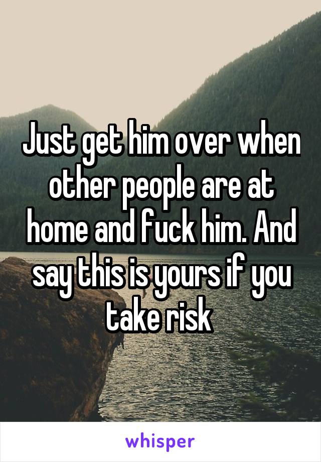 Just get him over when other people are at home and fuck him. And say this is yours if you take risk 