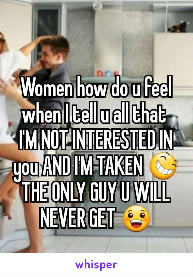 Women how do u feel when I tell u all that 
I'M NOT INTERESTED IN you AND I'M TAKEN 😆
THE ONLY GUY U WILL NEVER GET 😀