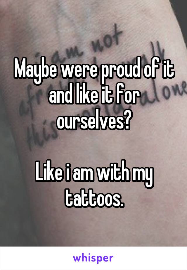 Maybe were proud of it and like it for ourselves?

Like i am with my tattoos.