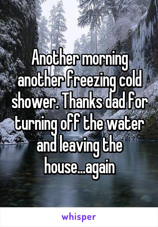 Another morning another freezing cold shower. Thanks dad for turning off the water and leaving the house...again