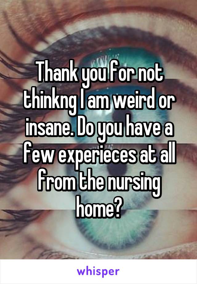 Thank you for not thinkng I am weird or insane. Do you have a few experieces at all from the nursing home?