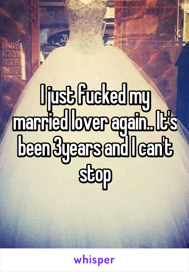 I just fucked my married lover again.. It's been 3years and I can't stop