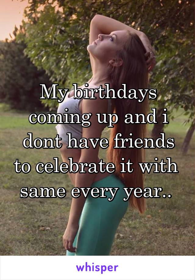 My birthdays coming up and i dont have friends to celebrate it with 
same every year.. 