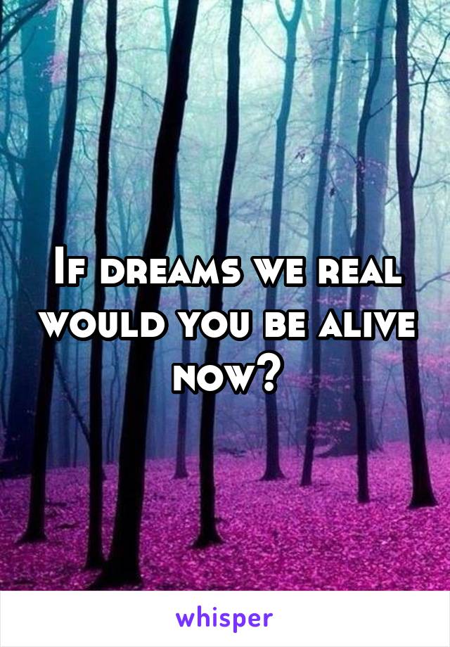 If dreams we real would you be alive now?