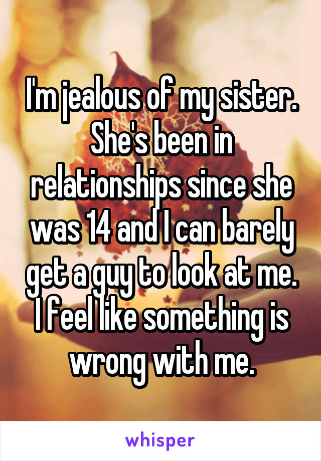 I'm jealous of my sister. She's been in relationships since she was 14 and I can barely get a guy to look at me. I feel like something is wrong with me.