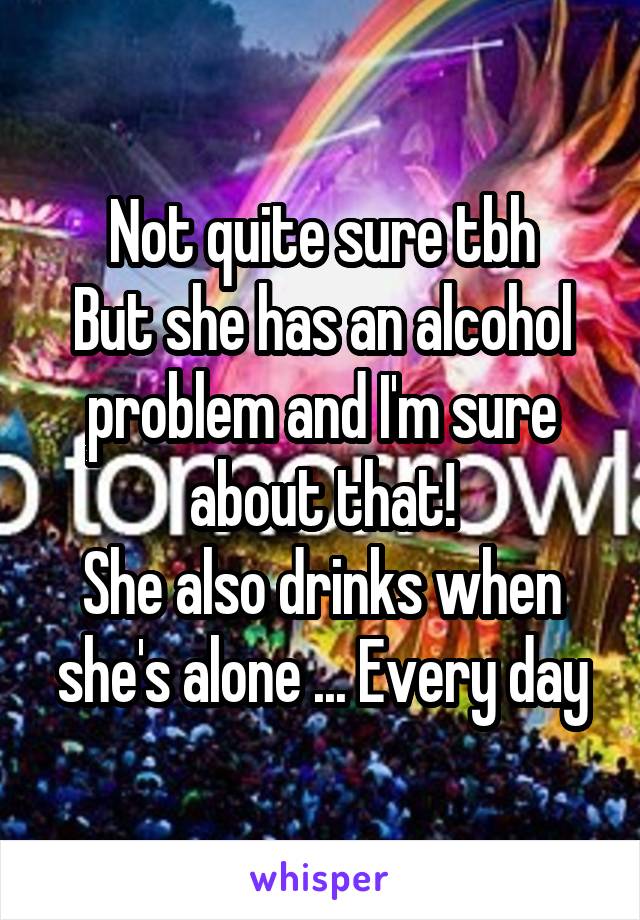 Not quite sure tbh
But she has an alcohol problem and I'm sure about that!
She also drinks when she's alone ... Every day