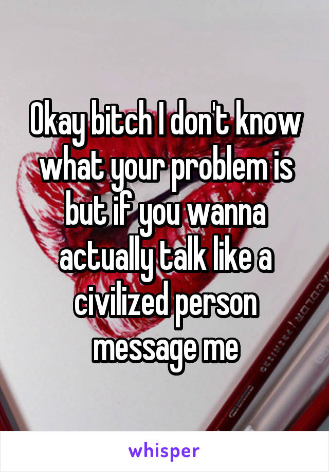 Okay bitch I don't know what your problem is but if you wanna actually talk like a civilized person message me