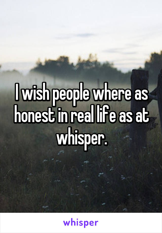 I wish people where as honest in real life as at whisper.