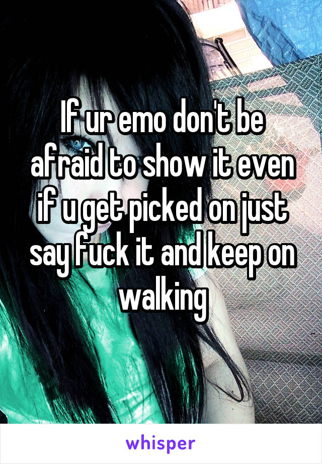 If ur emo don't be afraid to show it even if u get picked on just say fuck it and keep on walking
