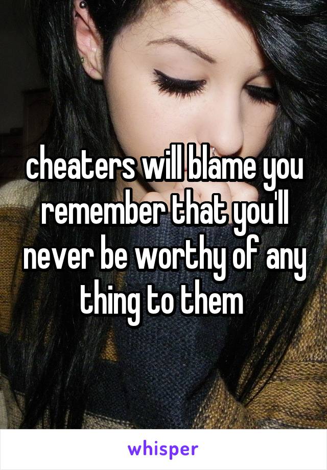 cheaters will blame you remember that you'll never be worthy of any thing to them 