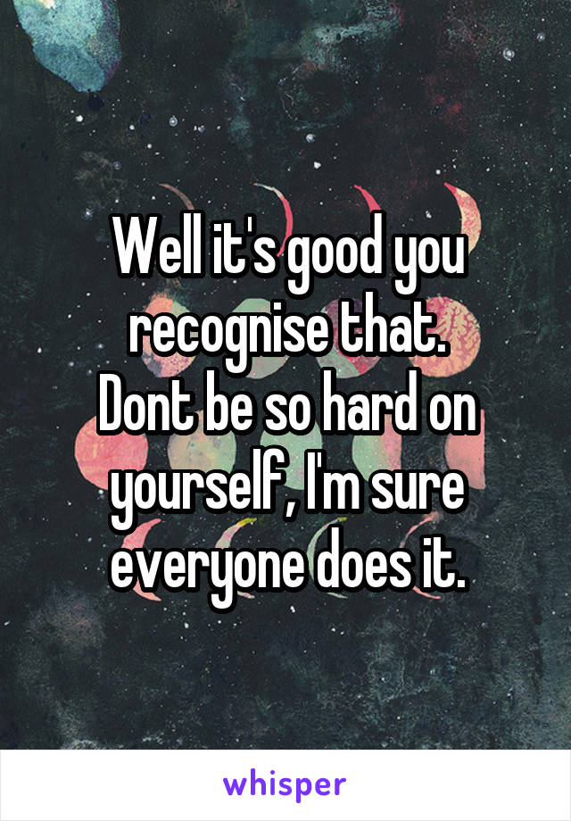 Well it's good you recognise that.
Dont be so hard on yourself, I'm sure everyone does it.