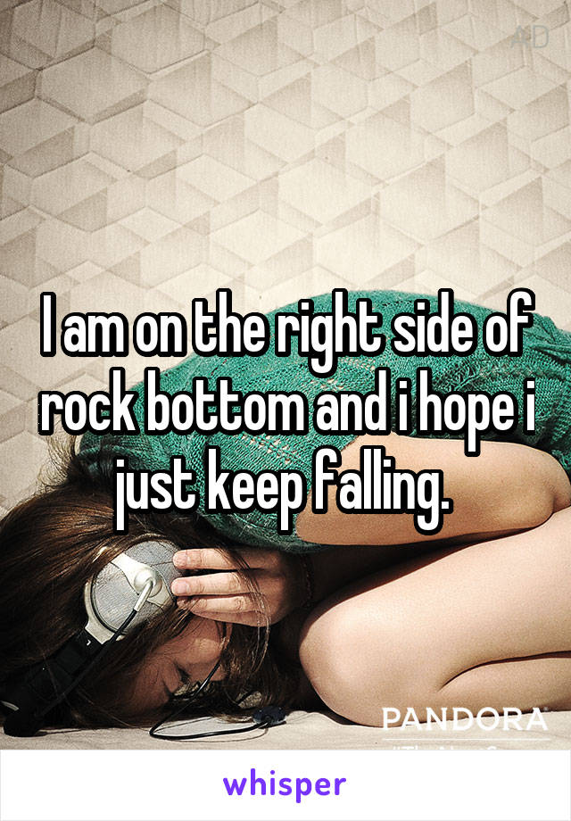 I am on the right side of rock bottom and i hope i just keep falling. 