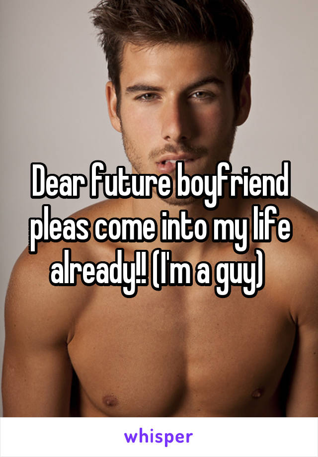 Dear future boyfriend pleas come into my life already!! (I'm a guy) 