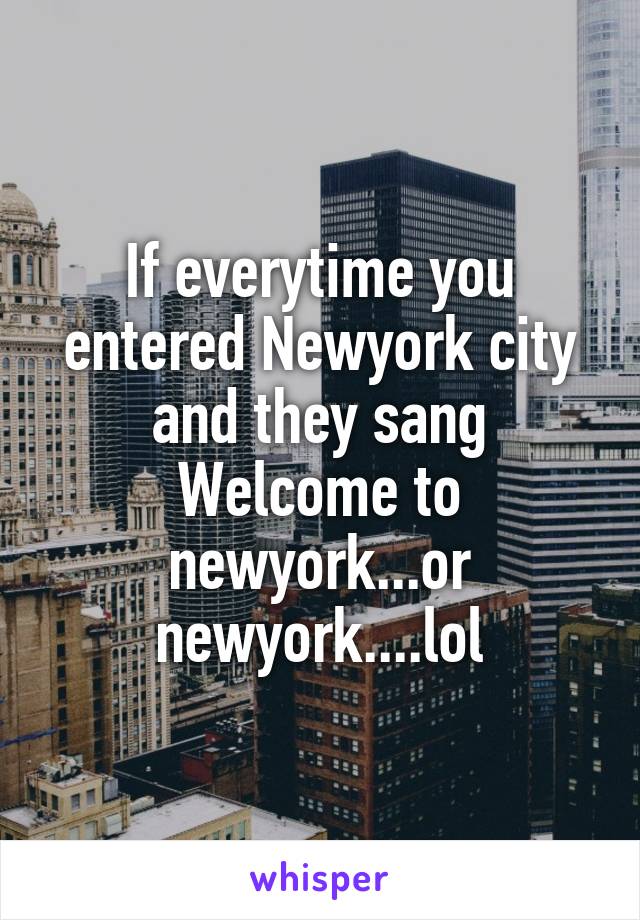 If everytime you entered Newyork city and they sang Welcome to newyork...or newyork....lol