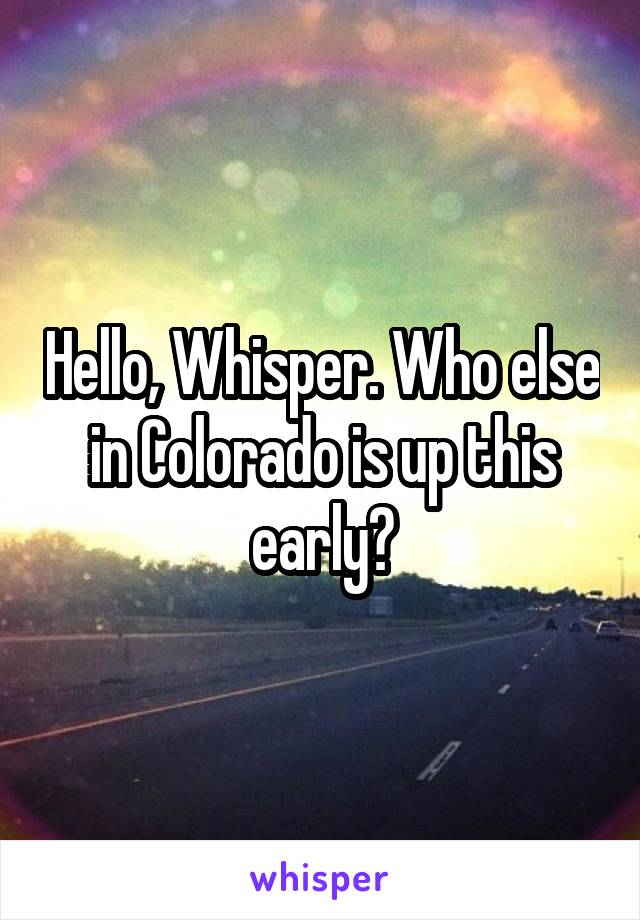 Hello, Whisper. Who else in Colorado is up this early?