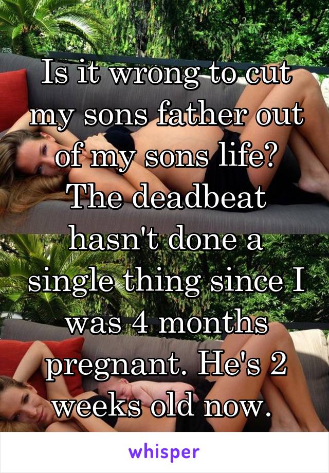 Is it wrong to cut my sons father out of my sons life? The deadbeat hasn't done a single thing since I was 4 months pregnant. He's 2 weeks old now. 