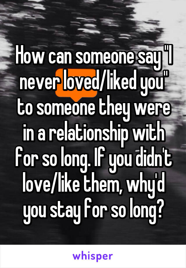 How can someone say "I never loved/liked you" to someone they were in a relationship with for so long. If you didn't love/like them, why'd you stay for so long?