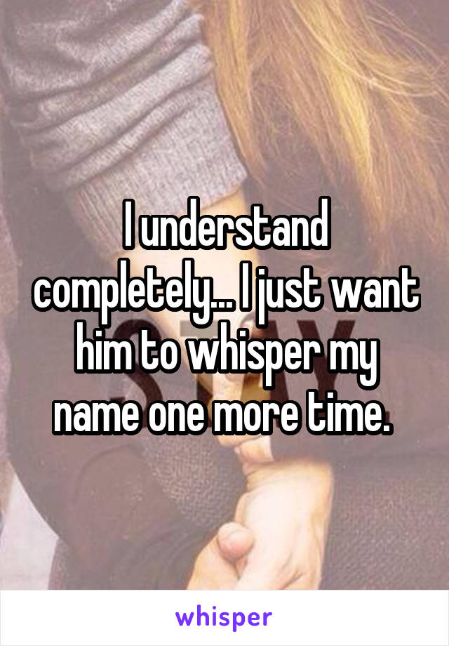 I understand completely... I just want him to whisper my name one more time. 