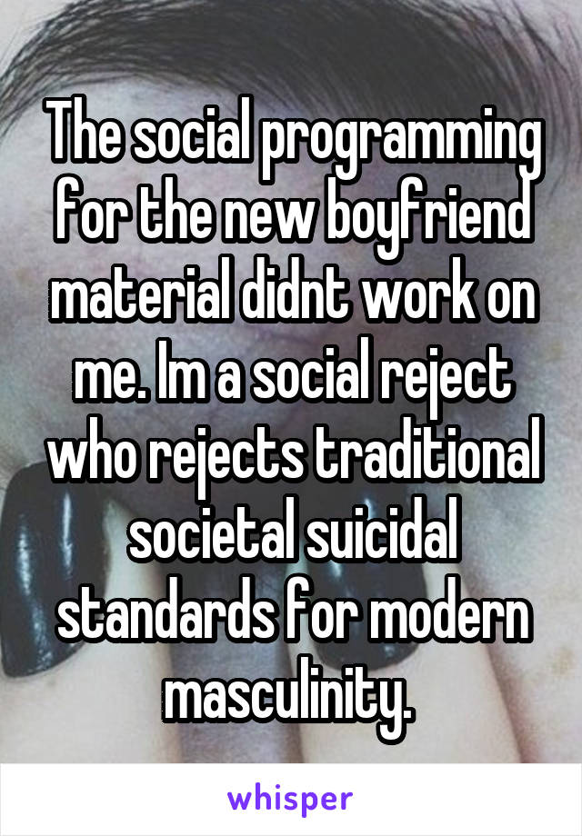 The social programming for the new boyfriend material didnt work on me. Im a social reject who rejects traditional societal suicidal standards for modern masculinity. 