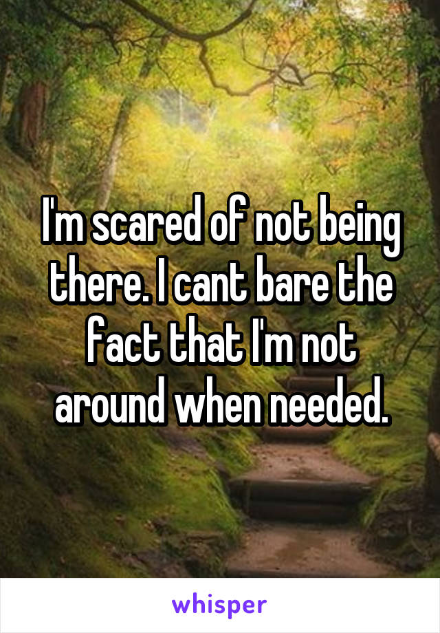 I'm scared of not being there. I cant bare the fact that I'm not around when needed.