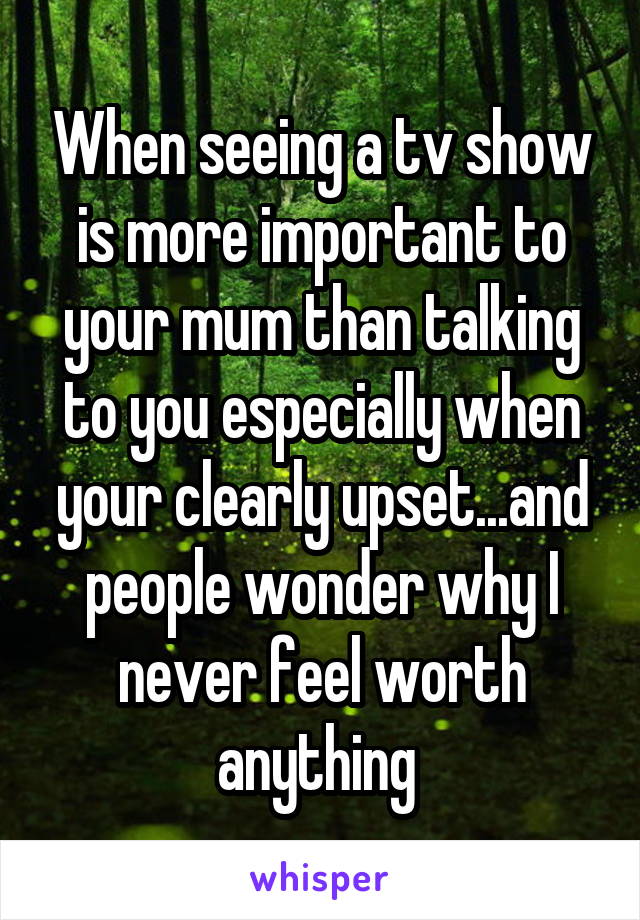 When seeing a tv show is more important to your mum than talking to you especially when your clearly upset...and people wonder why I never feel worth anything 