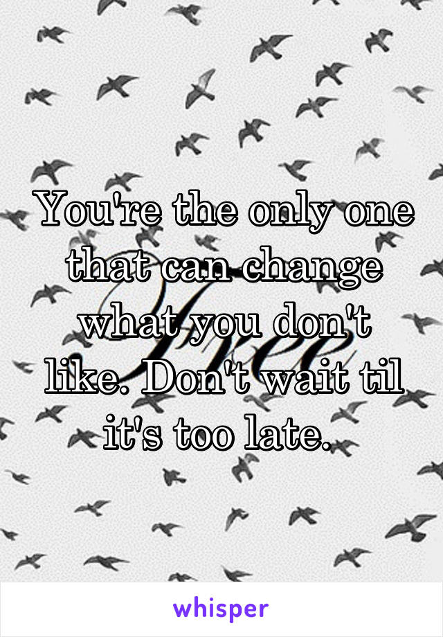 You're the only one that can change what you don't like. Don't wait til it's too late. 