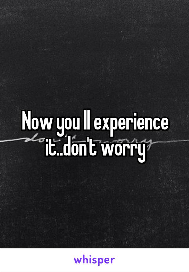 Now you ll experience it..don't worry