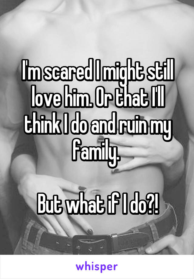 I'm scared I might still love him. Or that I'll think I do and ruin my family. 

But what if I do?!