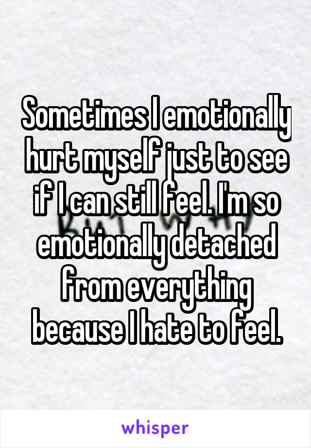 Sometimes I emotionally hurt myself just to see if I can still feel. I'm so emotionally detached from everything because I hate to feel.