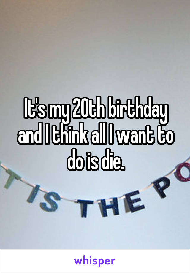 It's my 20th birthday and I think all I want to do is die.