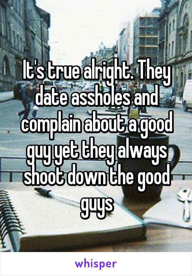 It's true alright. They date assholes and complain about a good guy yet they always shoot down the good guys