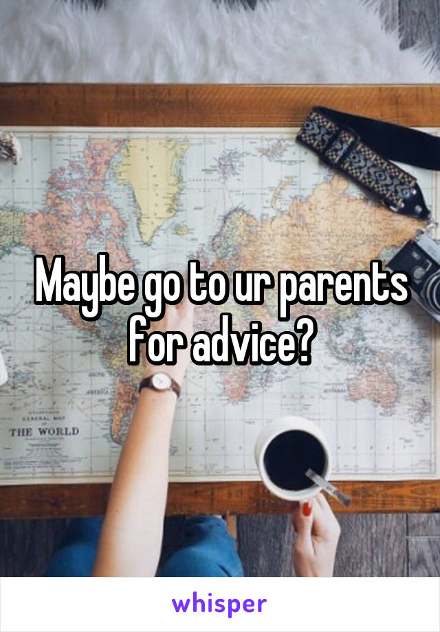 Maybe go to ur parents for advice?