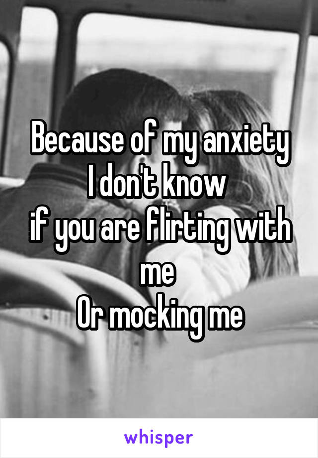 Because of my anxiety
I don't know 
if you are flirting with me 
Or mocking me