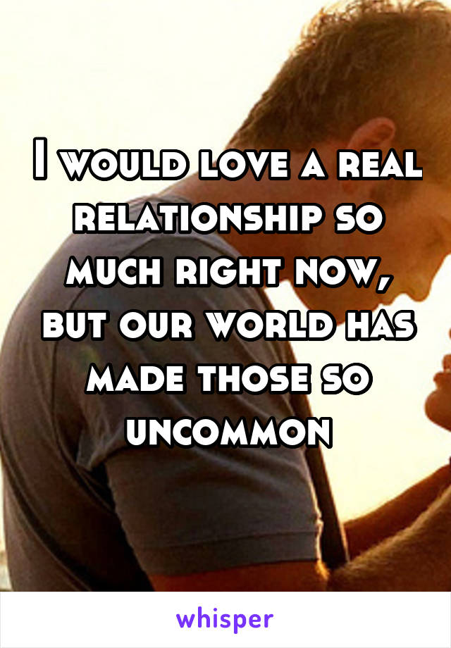 I would love a real relationship so much right now, but our world has made those so uncommon
