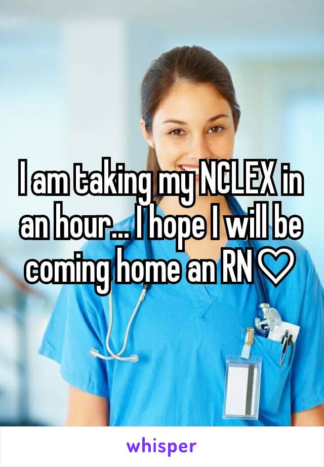 I am taking my NCLEX in an hour... I hope I will be coming home an RN♡