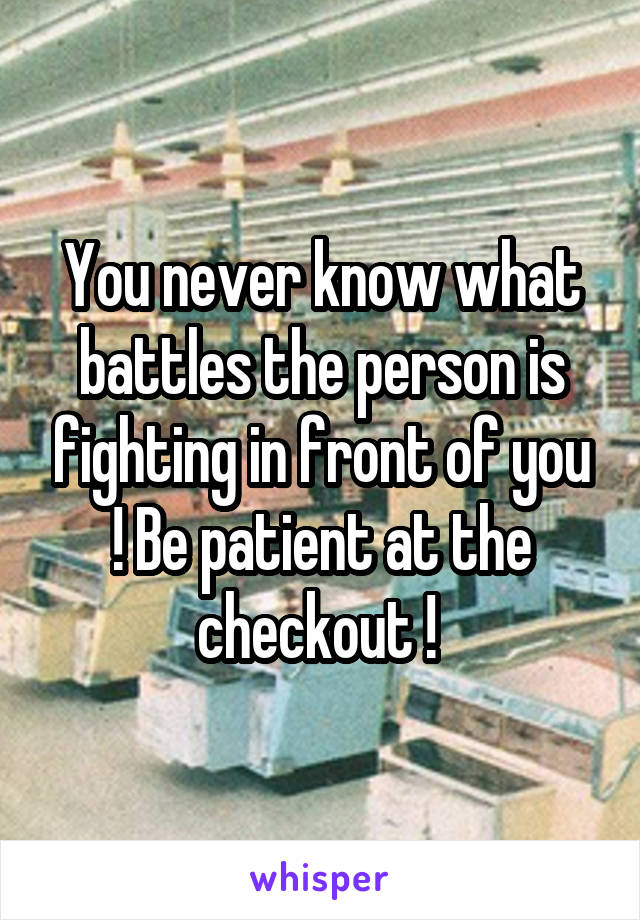 You never know what battles the person is fighting in front of you ! Be patient at the checkout ! 