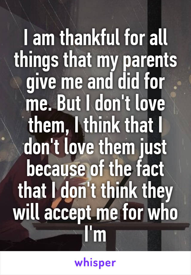 I am thankful for all things that my parents give me and did for me. But I don't love them, I think that I don't love them just because of the fact that I don't think they will accept me for who I'm