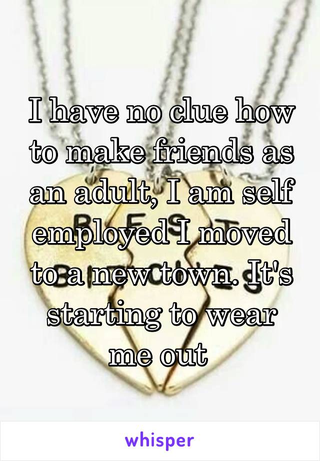 I have no clue how to make friends as an adult, I am self employed I moved to a new town. It's starting to wear me out 