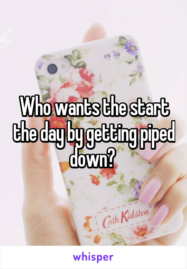 Who wants the start the day by getting piped down? 