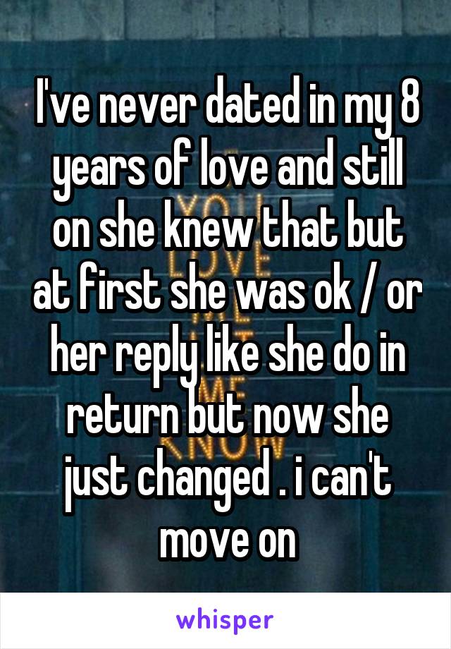 I've never dated in my 8 years of love and still on she knew that but at first she was ok / or her reply like she do in return but now she just changed . i can't move on