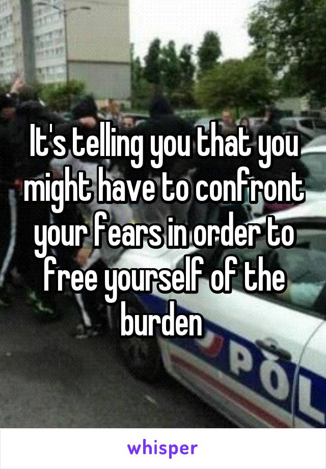 It's telling you that you might have to confront your fears in order to free yourself of the burden 