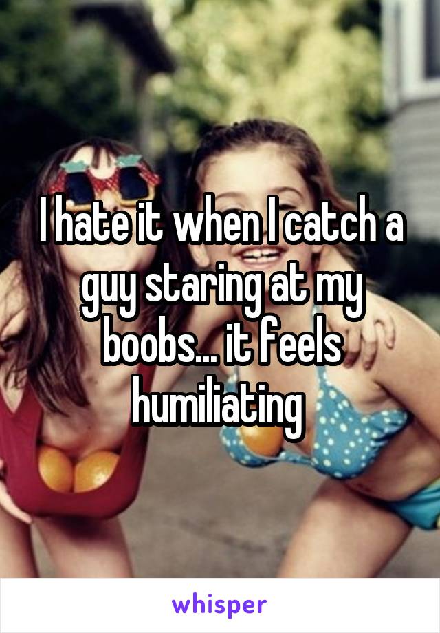 I hate it when I catch a guy staring at my boobs... it feels humiliating 