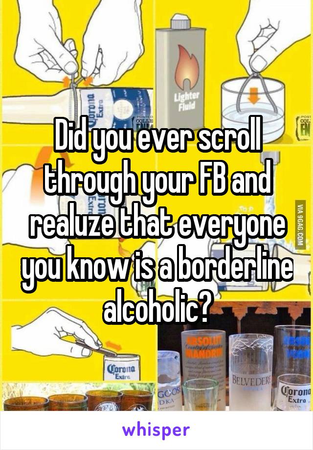 Did you ever scroll through your FB and realuze that everyone you know is a borderline alcoholic?