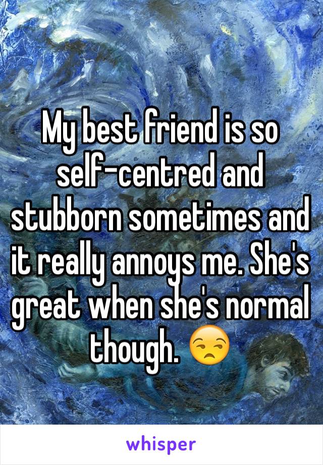 My best friend is so self-centred and stubborn sometimes and it really annoys me. She's great when she's normal though. 😒