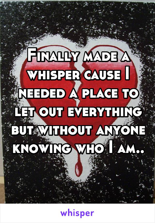 Finally made a whisper cause I needed a place to let out everything but without anyone knowing who I am.. 