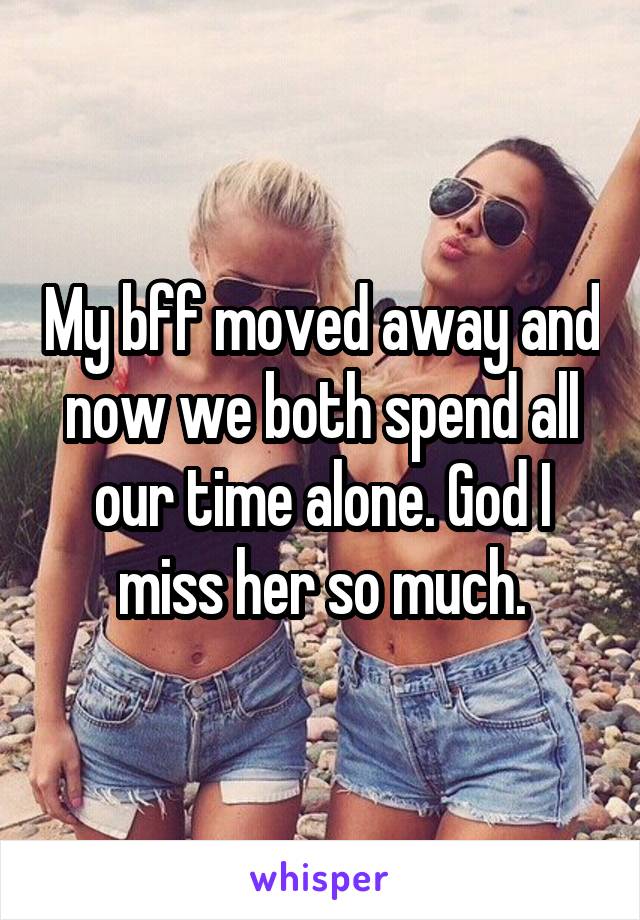 My bff moved away and now we both spend all our time alone. God I miss her so much.