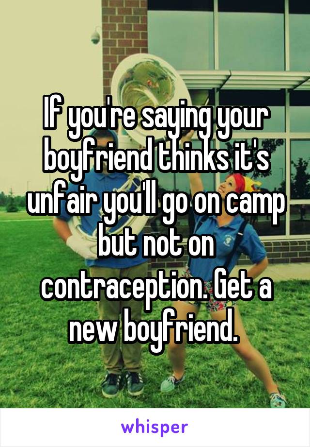 If you're saying your boyfriend thinks it's unfair you'll go on camp but not on contraception. Get a new boyfriend. 