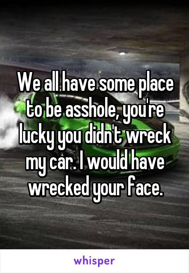 We all have some place to be asshole, you're lucky you didn't wreck my car. I would have wrecked your face.