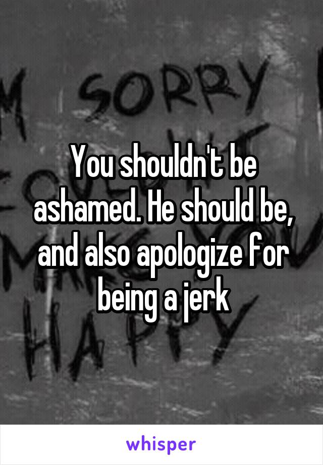 You shouldn't be ashamed. He should be, and also apologize for being a jerk